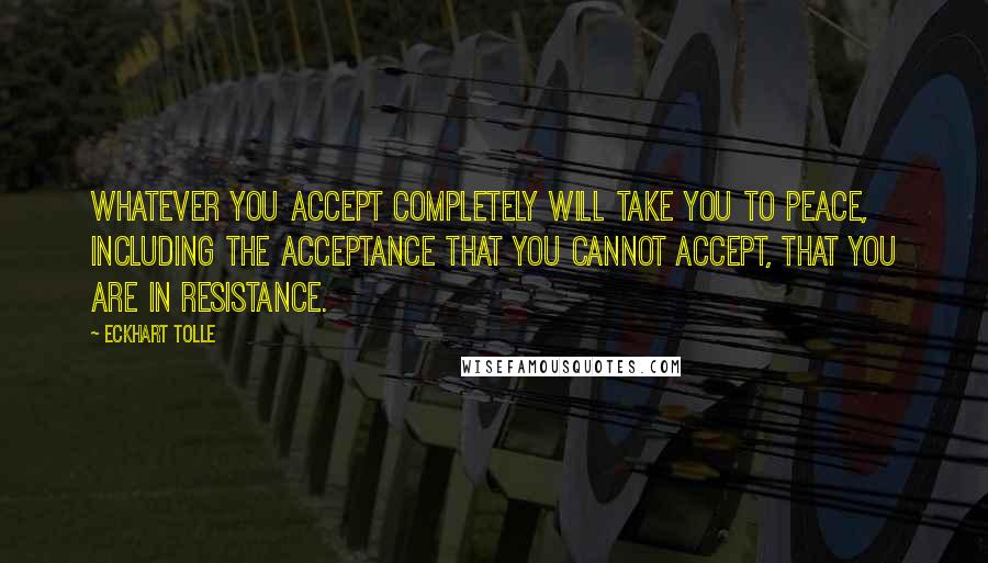 Eckhart Tolle Quotes: Whatever you accept completely will take you to peace, including the acceptance that you cannot accept, that you are in resistance.