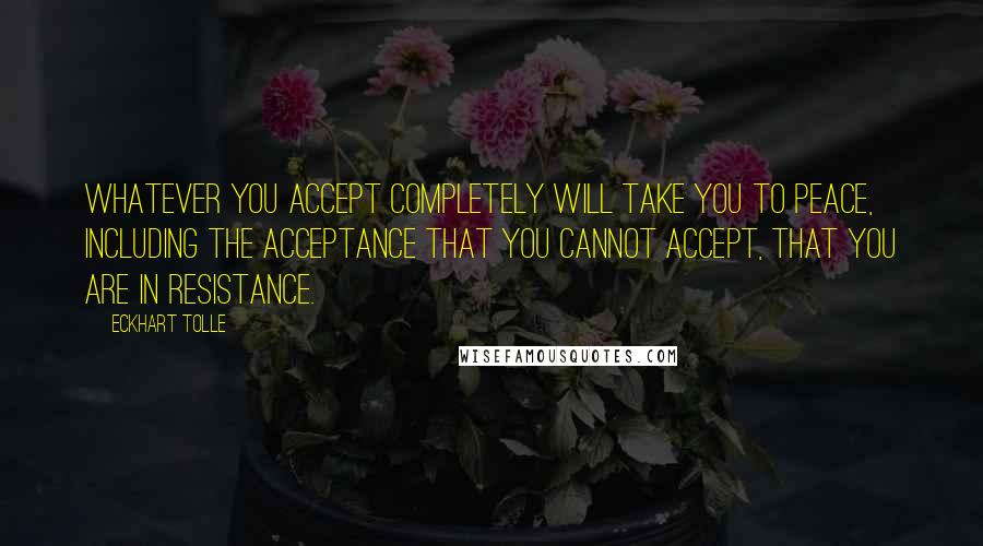 Eckhart Tolle Quotes: Whatever you accept completely will take you to peace, including the acceptance that you cannot accept, that you are in resistance.
