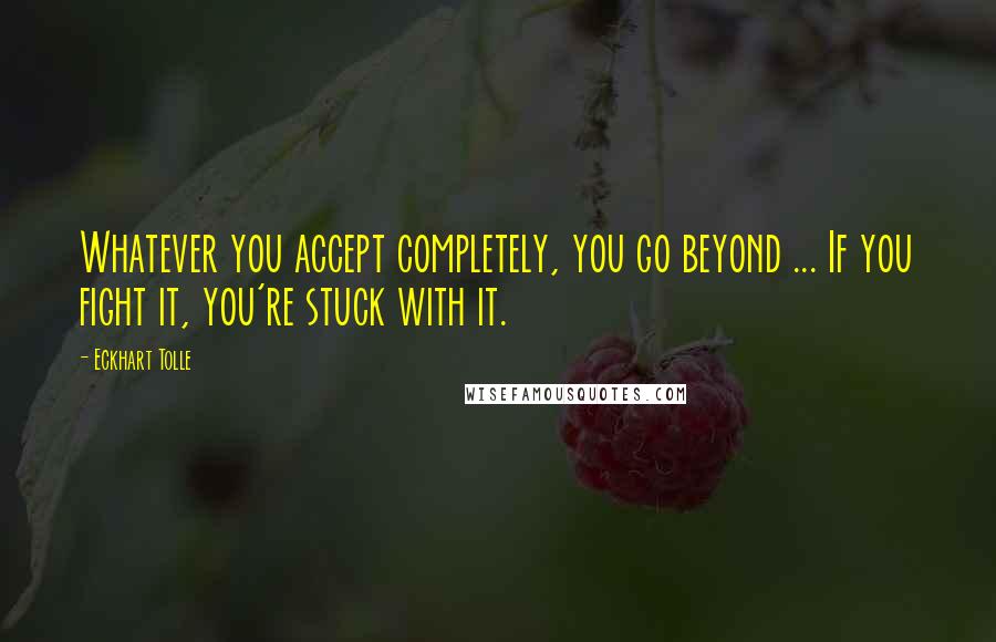 Eckhart Tolle Quotes: Whatever you accept completely, you go beyond ... If you fight it, you're stuck with it.