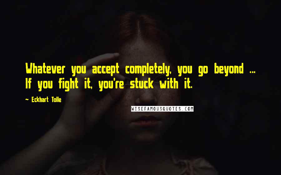 Eckhart Tolle Quotes: Whatever you accept completely, you go beyond ... If you fight it, you're stuck with it.