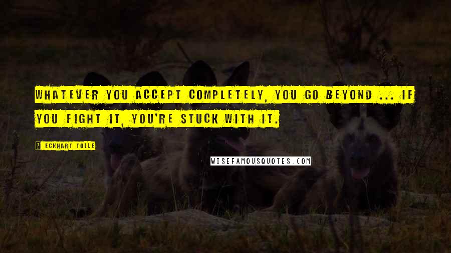 Eckhart Tolle Quotes: Whatever you accept completely, you go beyond ... If you fight it, you're stuck with it.