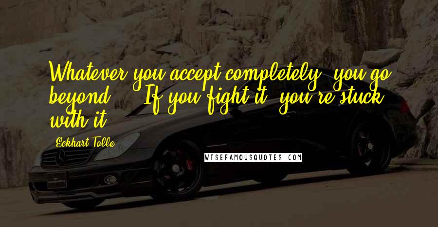 Eckhart Tolle Quotes: Whatever you accept completely, you go beyond ... If you fight it, you're stuck with it.