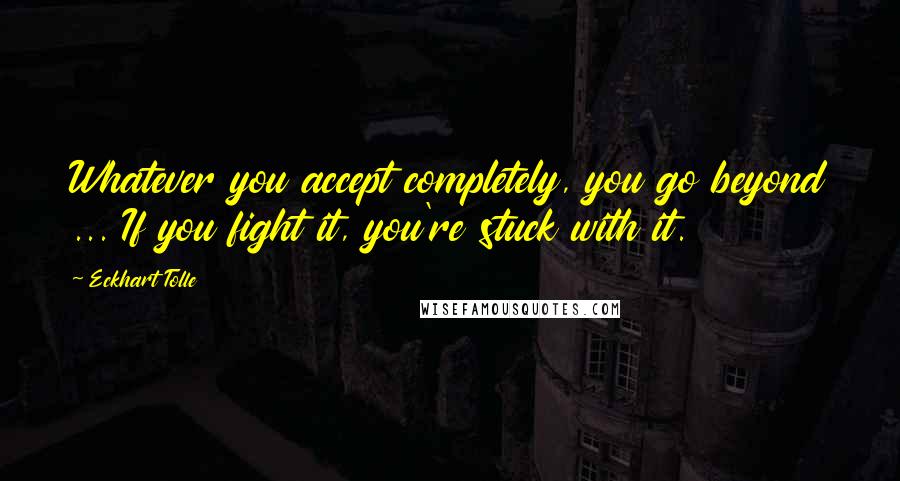 Eckhart Tolle Quotes: Whatever you accept completely, you go beyond ... If you fight it, you're stuck with it.