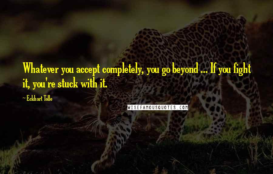 Eckhart Tolle Quotes: Whatever you accept completely, you go beyond ... If you fight it, you're stuck with it.