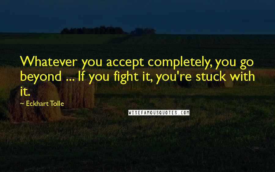 Eckhart Tolle Quotes: Whatever you accept completely, you go beyond ... If you fight it, you're stuck with it.