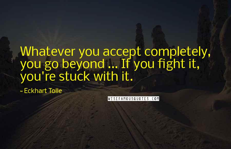 Eckhart Tolle Quotes: Whatever you accept completely, you go beyond ... If you fight it, you're stuck with it.