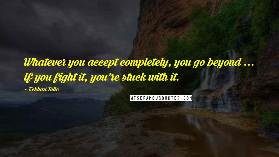 Eckhart Tolle Quotes: Whatever you accept completely, you go beyond ... If you fight it, you're stuck with it.