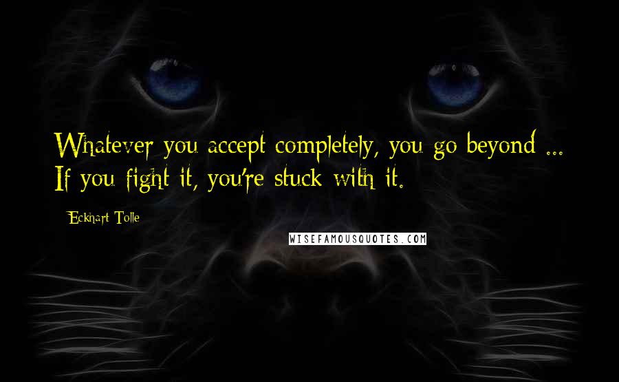 Eckhart Tolle Quotes: Whatever you accept completely, you go beyond ... If you fight it, you're stuck with it.