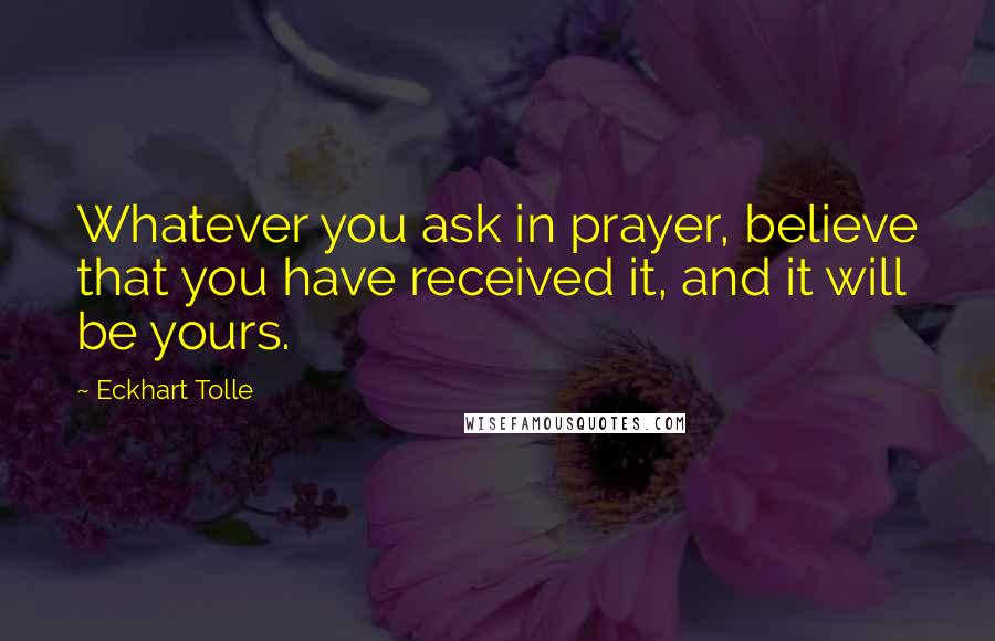 Eckhart Tolle Quotes: Whatever you ask in prayer, believe that you have received it, and it will be yours.