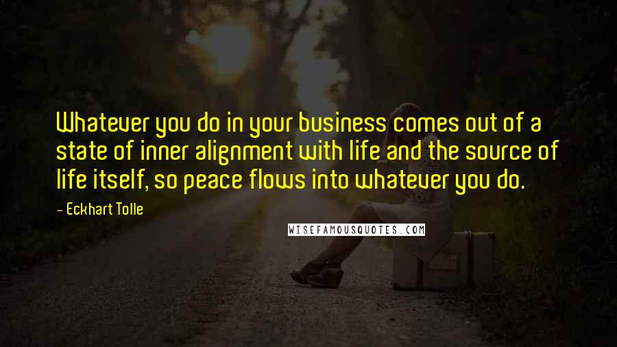 Eckhart Tolle Quotes: Whatever you do in your business comes out of a state of inner alignment with life and the source of life itself, so peace flows into whatever you do.