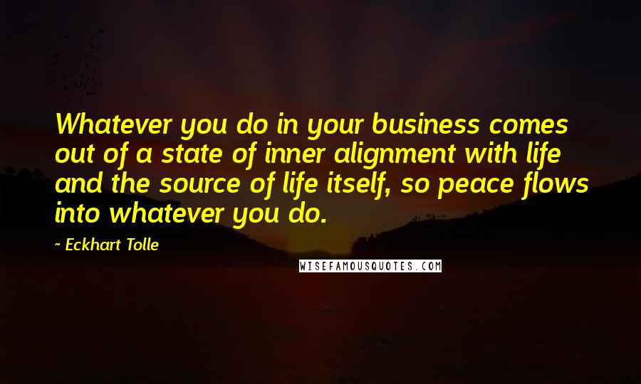 Eckhart Tolle Quotes: Whatever you do in your business comes out of a state of inner alignment with life and the source of life itself, so peace flows into whatever you do.