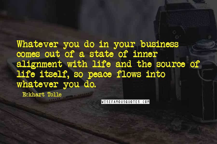Eckhart Tolle Quotes: Whatever you do in your business comes out of a state of inner alignment with life and the source of life itself, so peace flows into whatever you do.