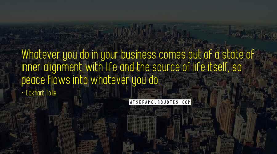 Eckhart Tolle Quotes: Whatever you do in your business comes out of a state of inner alignment with life and the source of life itself, so peace flows into whatever you do.