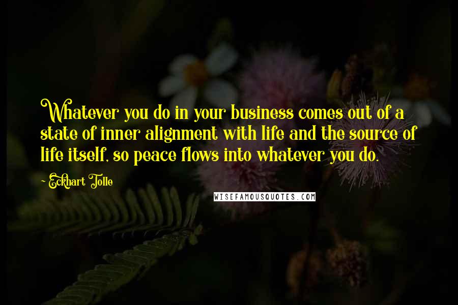 Eckhart Tolle Quotes: Whatever you do in your business comes out of a state of inner alignment with life and the source of life itself, so peace flows into whatever you do.