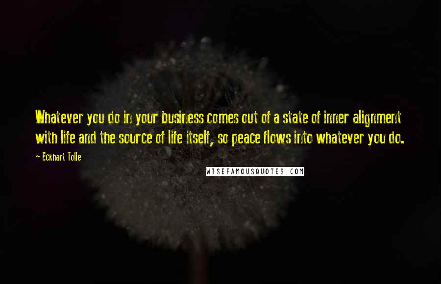 Eckhart Tolle Quotes: Whatever you do in your business comes out of a state of inner alignment with life and the source of life itself, so peace flows into whatever you do.