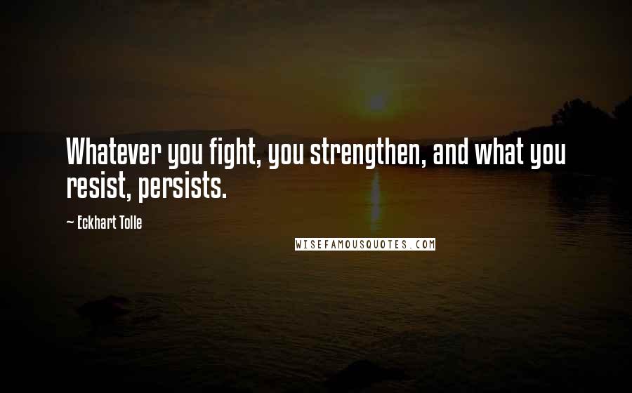 Eckhart Tolle Quotes: Whatever you fight, you strengthen, and what you resist, persists.