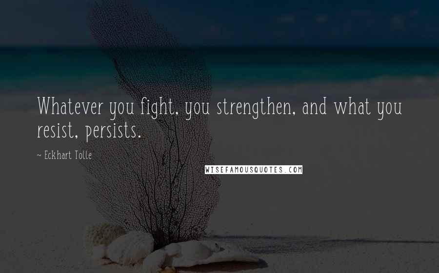 Eckhart Tolle Quotes: Whatever you fight, you strengthen, and what you resist, persists.