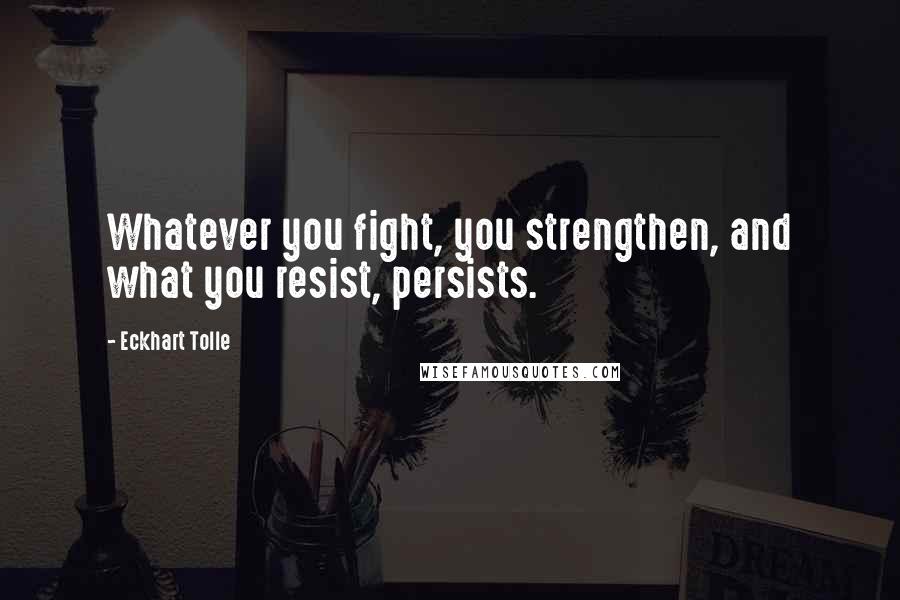Eckhart Tolle Quotes: Whatever you fight, you strengthen, and what you resist, persists.