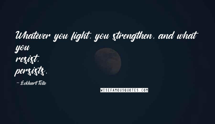 Eckhart Tolle Quotes: Whatever you fight, you strengthen, and what you resist, persists.