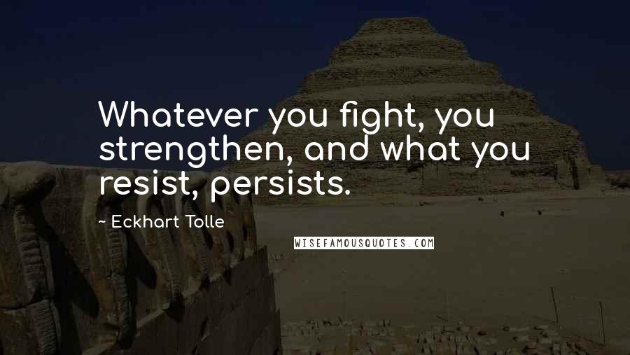 Eckhart Tolle Quotes: Whatever you fight, you strengthen, and what you resist, persists.