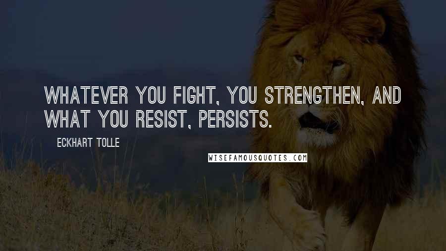 Eckhart Tolle Quotes: Whatever you fight, you strengthen, and what you resist, persists.
