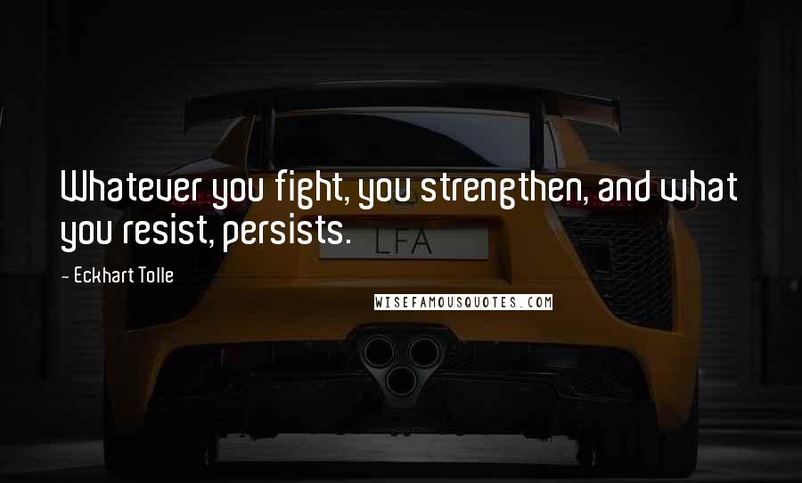 Eckhart Tolle Quotes: Whatever you fight, you strengthen, and what you resist, persists.