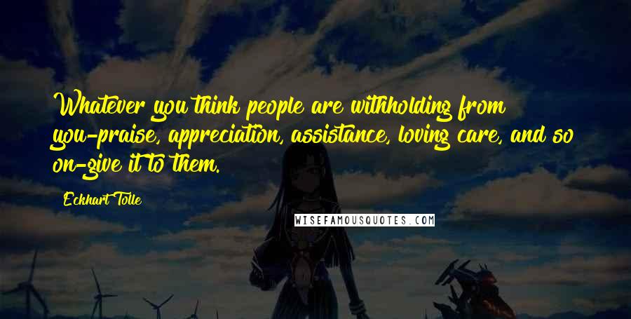 Eckhart Tolle Quotes: Whatever you think people are withholding from you-praise, appreciation, assistance, loving care, and so on-give it to them.