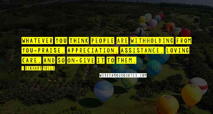 Eckhart Tolle Quotes: Whatever you think people are withholding from you-praise, appreciation, assistance, loving care, and so on-give it to them.