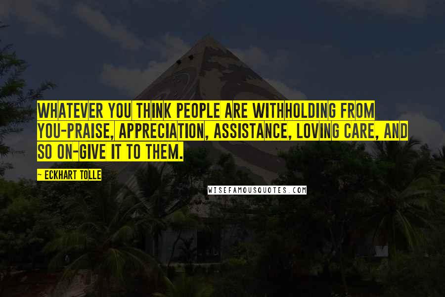 Eckhart Tolle Quotes: Whatever you think people are withholding from you-praise, appreciation, assistance, loving care, and so on-give it to them.