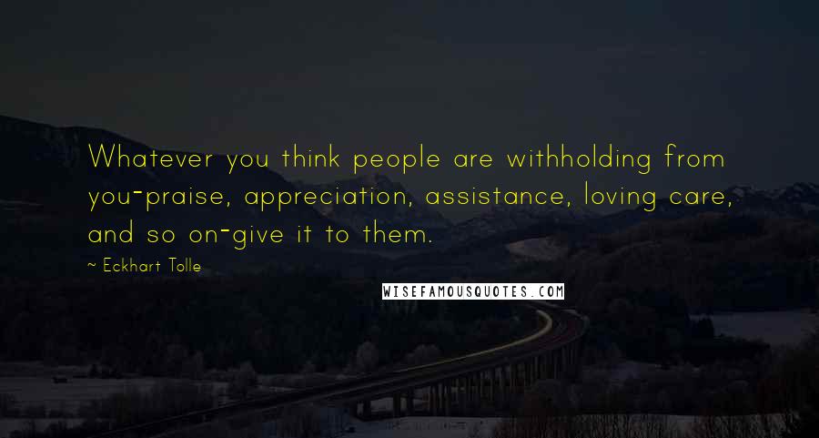 Eckhart Tolle Quotes: Whatever you think people are withholding from you-praise, appreciation, assistance, loving care, and so on-give it to them.