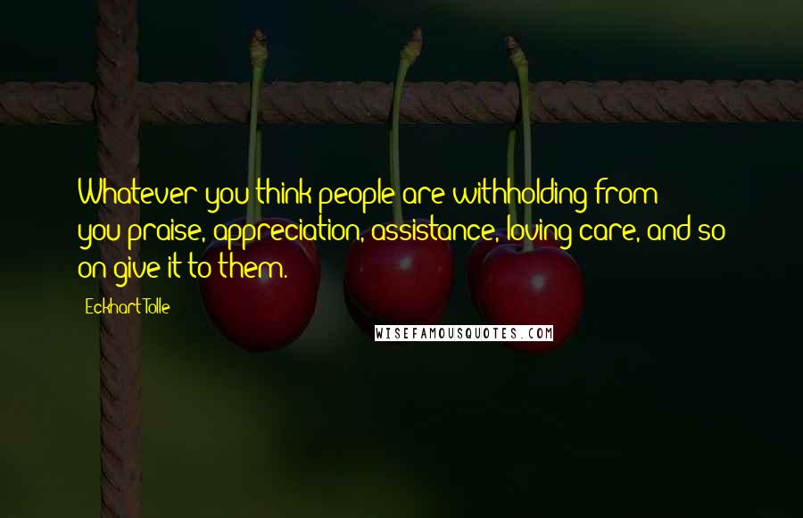 Eckhart Tolle Quotes: Whatever you think people are withholding from you-praise, appreciation, assistance, loving care, and so on-give it to them.
