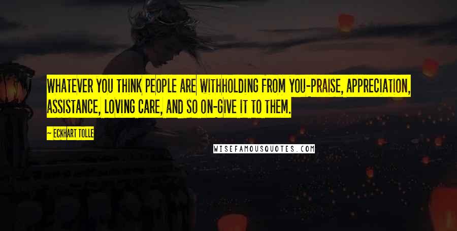 Eckhart Tolle Quotes: Whatever you think people are withholding from you-praise, appreciation, assistance, loving care, and so on-give it to them.