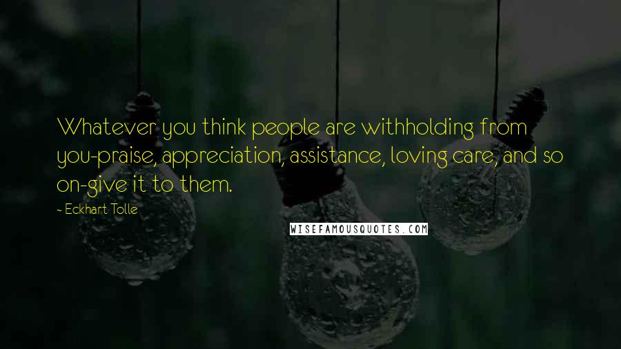 Eckhart Tolle Quotes: Whatever you think people are withholding from you-praise, appreciation, assistance, loving care, and so on-give it to them.