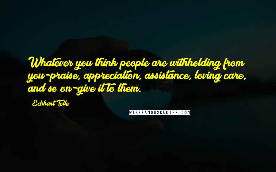 Eckhart Tolle Quotes: Whatever you think people are withholding from you-praise, appreciation, assistance, loving care, and so on-give it to them.