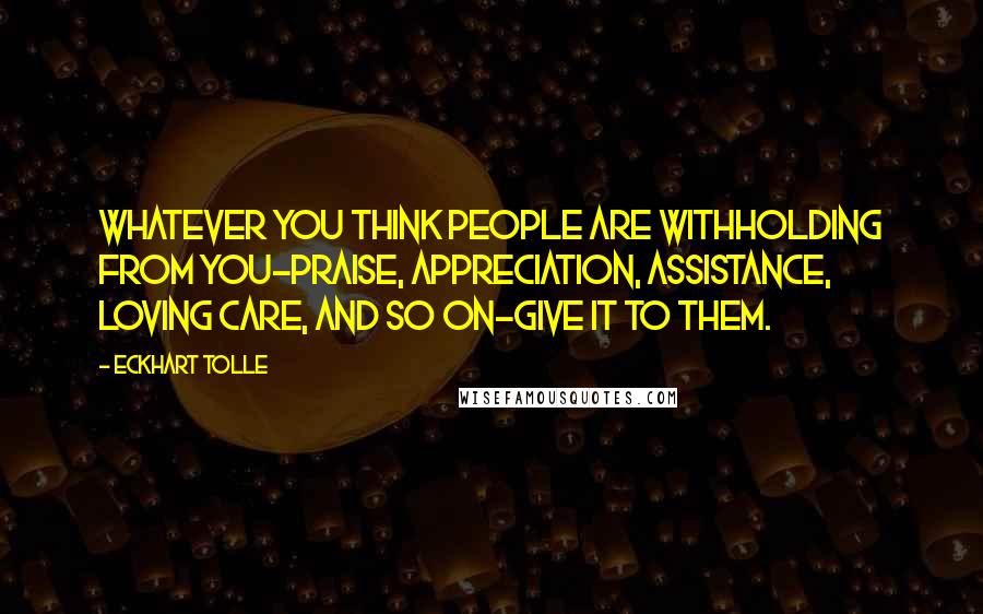 Eckhart Tolle Quotes: Whatever you think people are withholding from you-praise, appreciation, assistance, loving care, and so on-give it to them.