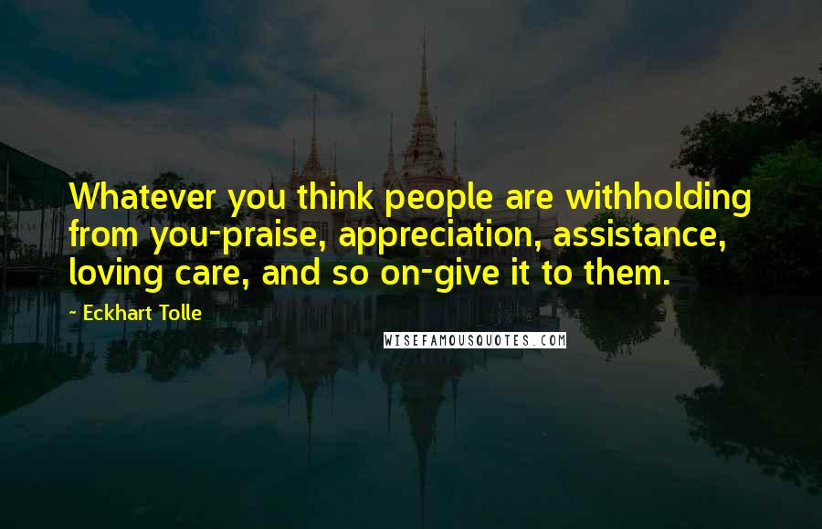 Eckhart Tolle Quotes: Whatever you think people are withholding from you-praise, appreciation, assistance, loving care, and so on-give it to them.