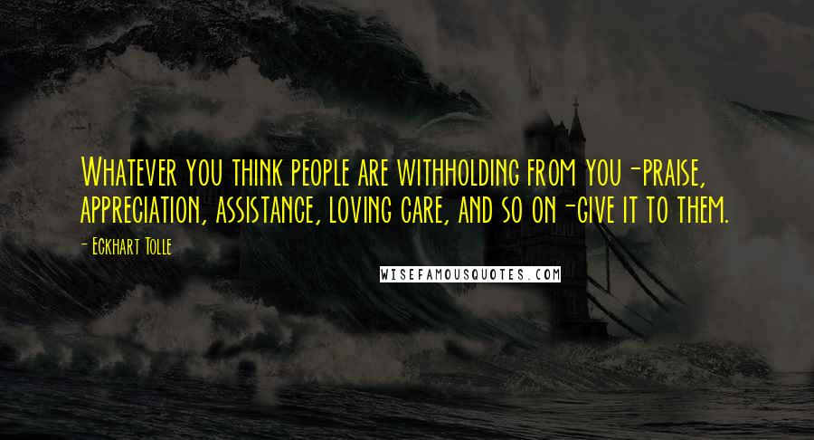 Eckhart Tolle Quotes: Whatever you think people are withholding from you-praise, appreciation, assistance, loving care, and so on-give it to them.