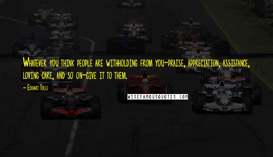 Eckhart Tolle Quotes: Whatever you think people are withholding from you-praise, appreciation, assistance, loving care, and so on-give it to them.