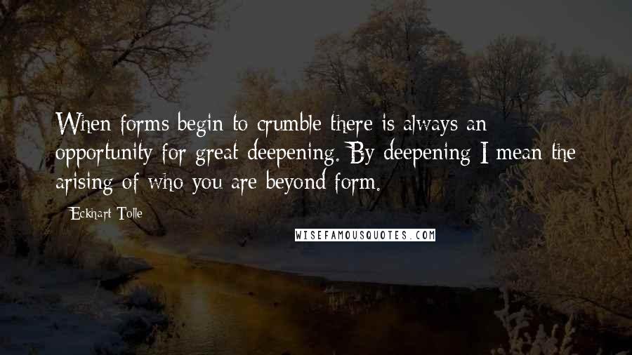 Eckhart Tolle Quotes: When forms begin to crumble there is always an opportunity for great deepening. By deepening I mean the arising of who you are beyond form.