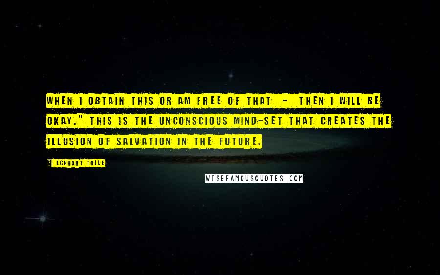 Eckhart Tolle Quotes: When I obtain this or am free of that - then I will be okay." This is the unconscious mind-set that creates the illusion of salvation in the future.