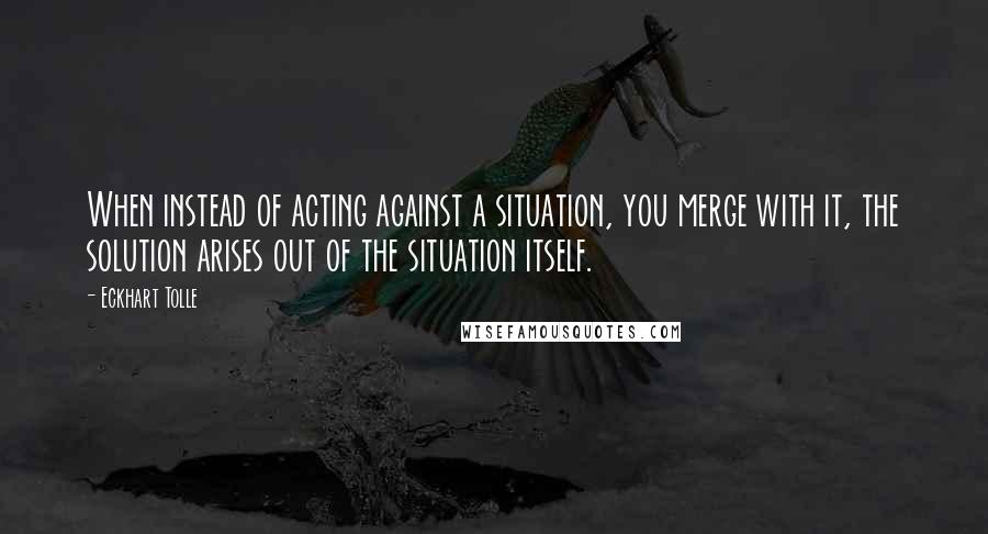 Eckhart Tolle Quotes: When instead of acting against a situation, you merge with it, the solution arises out of the situation itself.