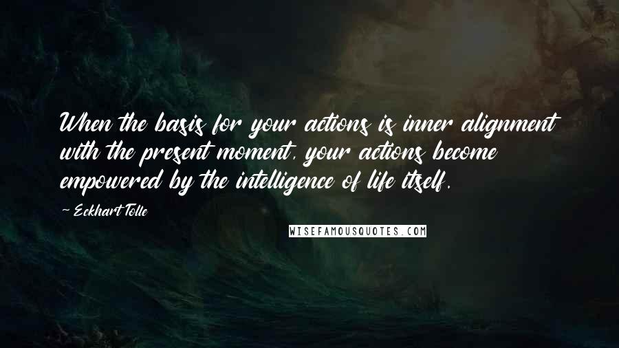 Eckhart Tolle Quotes: When the basis for your actions is inner alignment with the present moment, your actions become empowered by the intelligence of life itself.