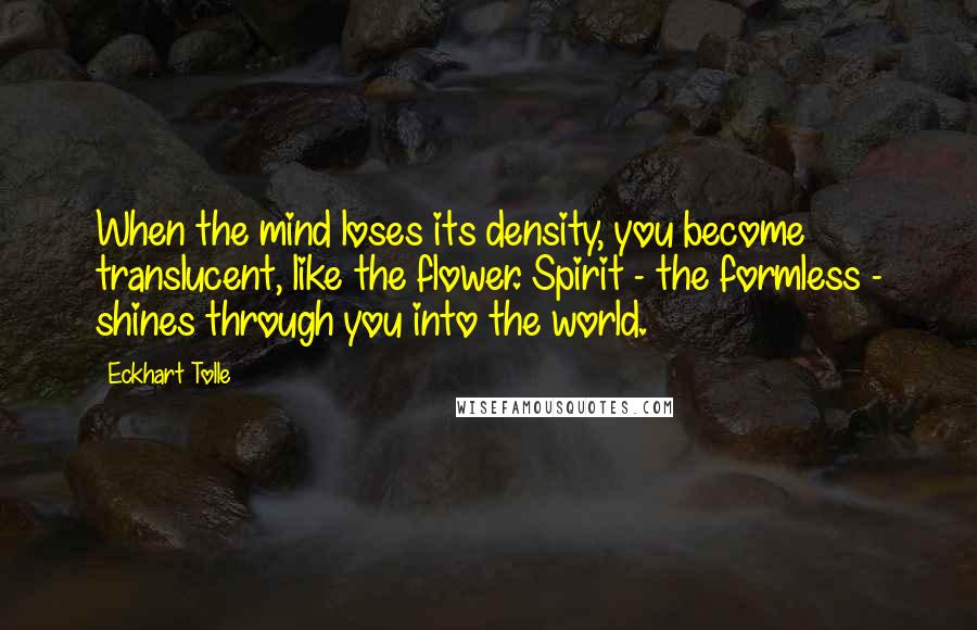 Eckhart Tolle Quotes: When the mind loses its density, you become translucent, like the flower. Spirit - the formless - shines through you into the world.