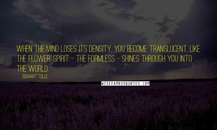 Eckhart Tolle Quotes: When the mind loses its density, you become translucent, like the flower. Spirit - the formless - shines through you into the world.