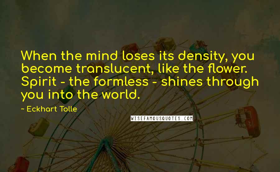 Eckhart Tolle Quotes: When the mind loses its density, you become translucent, like the flower. Spirit - the formless - shines through you into the world.