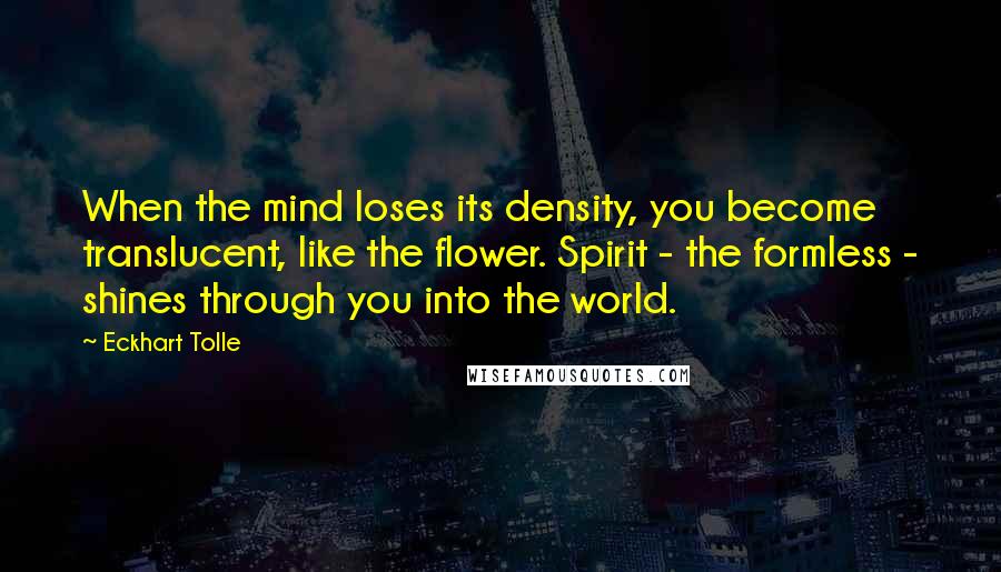 Eckhart Tolle Quotes: When the mind loses its density, you become translucent, like the flower. Spirit - the formless - shines through you into the world.