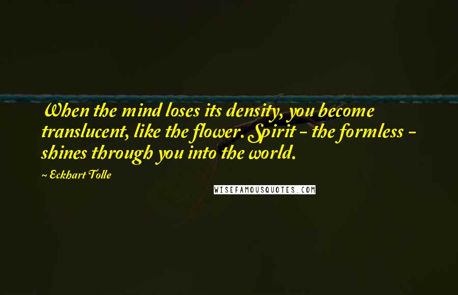 Eckhart Tolle Quotes: When the mind loses its density, you become translucent, like the flower. Spirit - the formless - shines through you into the world.