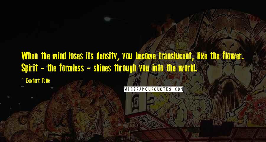 Eckhart Tolle Quotes: When the mind loses its density, you become translucent, like the flower. Spirit - the formless - shines through you into the world.