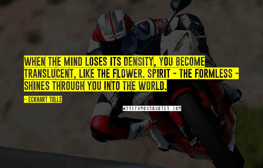 Eckhart Tolle Quotes: When the mind loses its density, you become translucent, like the flower. Spirit - the formless - shines through you into the world.