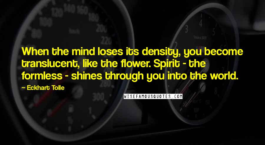 Eckhart Tolle Quotes: When the mind loses its density, you become translucent, like the flower. Spirit - the formless - shines through you into the world.